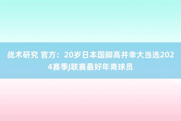 战术研究 官方：20岁日本国脚高井幸大当选2024赛季J联赛最好年青球员