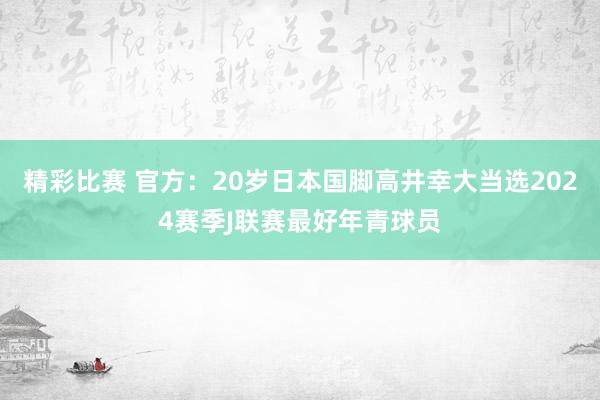 精彩比赛 官方：20岁日本国脚高井幸大当选2024赛季J联赛最好年青球员