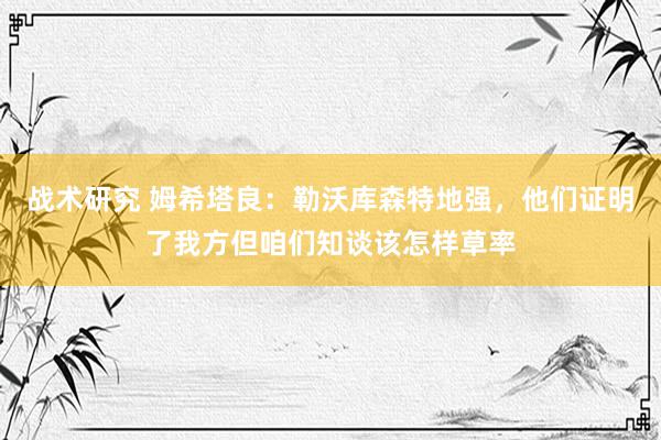 战术研究 姆希塔良：勒沃库森特地强，他们证明了我方但咱们知谈该怎样草率