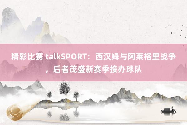 精彩比赛 talkSPORT：西汉姆与阿莱格里战争，后者茂盛新赛季接办球队