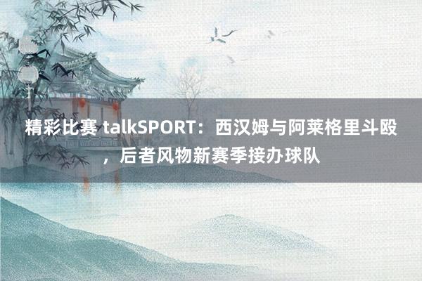 精彩比赛 talkSPORT：西汉姆与阿莱格里斗殴，后者风物新赛季接办球队