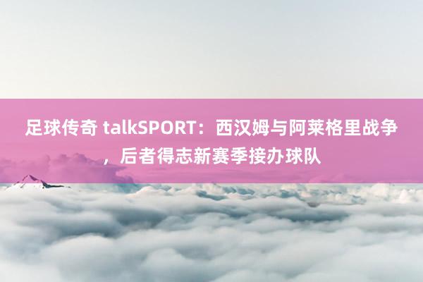 足球传奇 talkSPORT：西汉姆与阿莱格里战争，后者得志新赛季接办球队