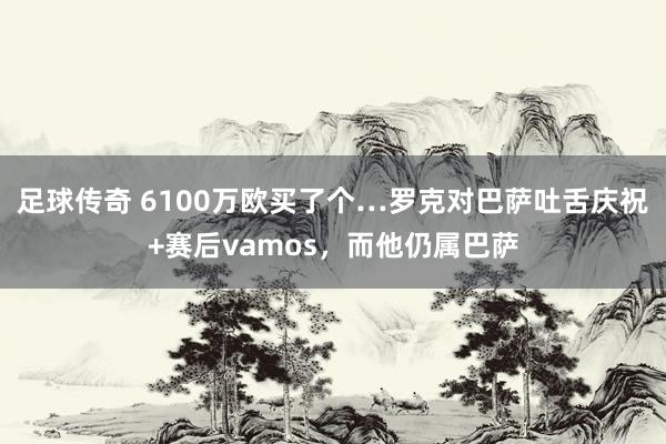 足球传奇 6100万欧买了个…罗克对巴萨吐舌庆祝+赛后vamos，而他仍属巴萨