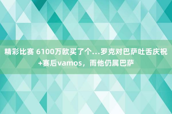 精彩比赛 6100万欧买了个…罗克对巴萨吐舌庆祝+赛后vamos，而他仍属巴萨