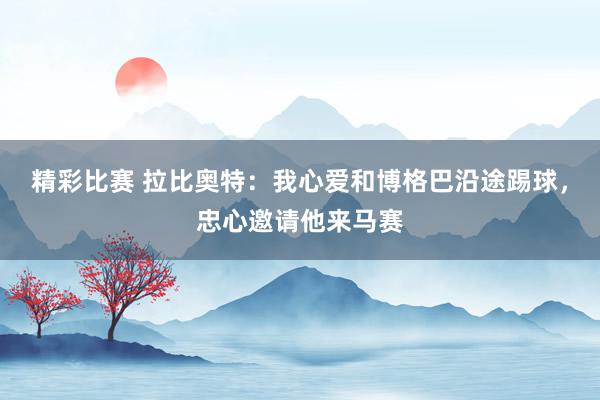 精彩比赛 拉比奥特：我心爱和博格巴沿途踢球，忠心邀请他来马赛