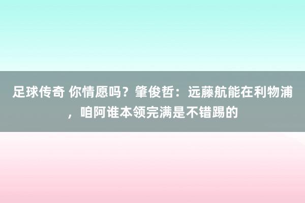 足球传奇 你情愿吗？肇俊哲：远藤航能在利物浦，咱阿谁本领完满是不错踢的