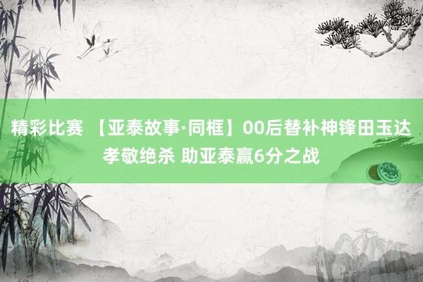 精彩比赛 【亚泰故事·同框】00后替补神锋田玉达孝敬绝杀 助亚泰赢6分之战