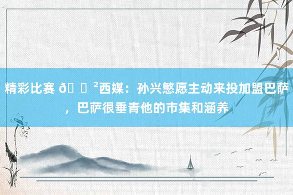 精彩比赛 😲西媒：孙兴慜愿主动来投加盟巴萨，巴萨很垂青他的市集和涵养