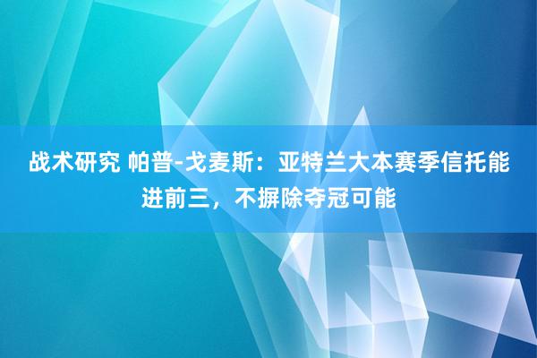 战术研究 帕普-戈麦斯：亚特兰大本赛季信托能进前三，不摒除夺冠可能