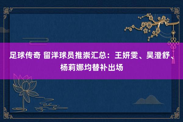 足球传奇 留洋球员推崇汇总：王妍雯、吴澄舒、杨莉娜均替补出场