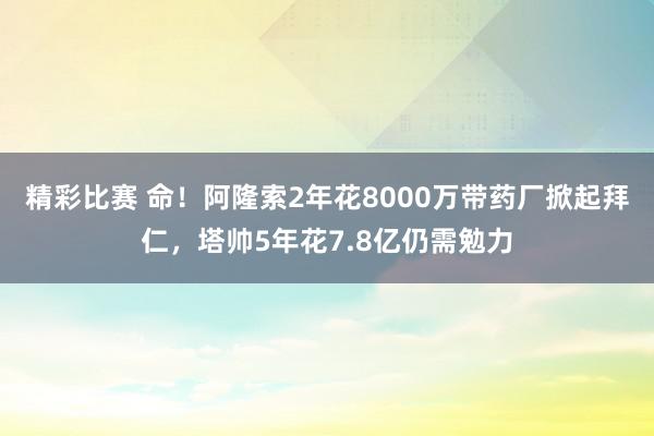 精彩比赛 命！阿隆索2年花8000万带药厂掀起拜仁，塔帅5年花7.8亿仍需勉力