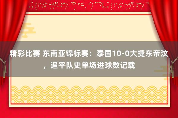 精彩比赛 东南亚锦标赛：泰国10-0大捷东帝汶，追平队史单场进球数记载