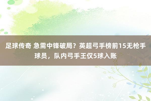 足球传奇 急需中锋破局？英超弓手榜前15无枪手球员，队内弓手王仅5球入账