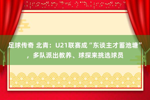 足球传奇 北青：U21联赛成“东谈主才蓄池塘”，多队派出教养、球探来挑选球员