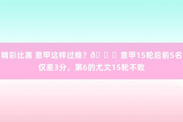 精彩比赛 意甲这样过瘾？😏意甲15轮后前5名仅差3分，第6的尤文15轮不败