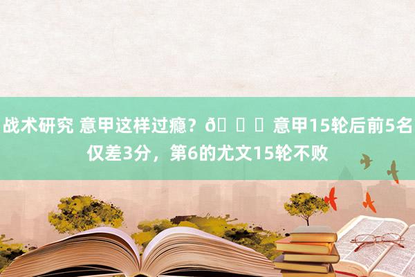 战术研究 意甲这样过瘾？😏意甲15轮后前5名仅差3分，第6的尤文15轮不败