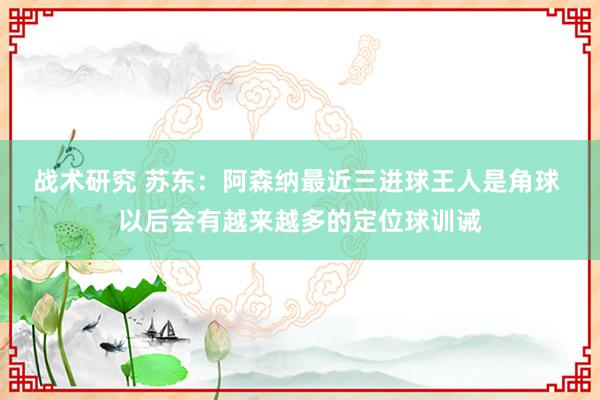 战术研究 苏东：阿森纳最近三进球王人是角球 以后会有越来越多的定位球训诫