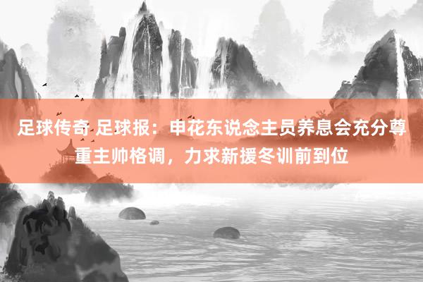 足球传奇 足球报：申花东说念主员养息会充分尊重主帅格调，力求新援冬训前到位