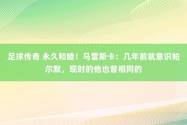 足球传奇 永久和睦！马雷斯卡：几年前就意识帕尔默，现时的他也曾相同的