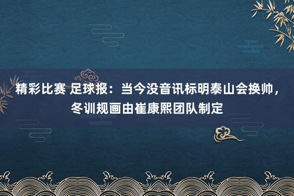 精彩比赛 足球报：当今没音讯标明泰山会换帅，冬训规画由崔康熙团队制定