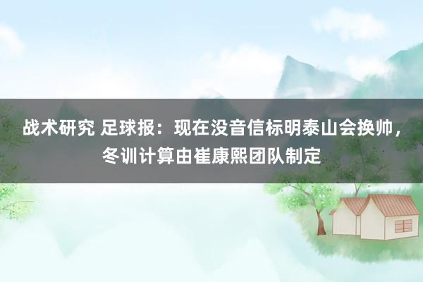 战术研究 足球报：现在没音信标明泰山会换帅，冬训计算由崔康熙团队制定