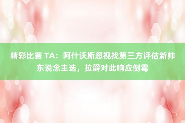 精彩比赛 TA：阿什沃斯忽视找第三方评估新帅东说念主选，拉爵对此响应倒霉