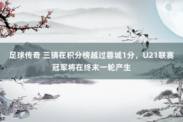 足球传奇 三镇在积分榜越过蓉城1分，U21联赛冠军将在终末一轮产生