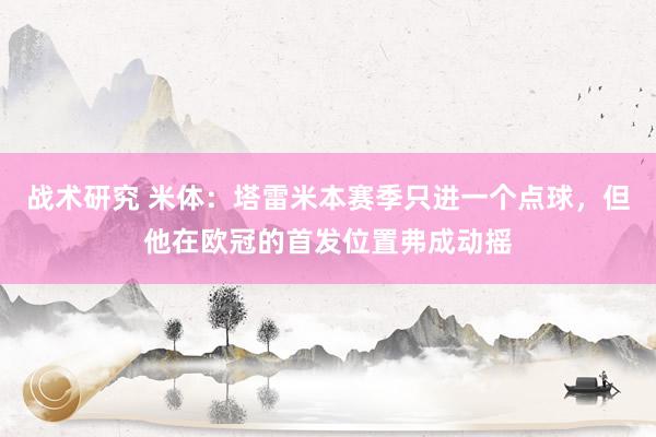 战术研究 米体：塔雷米本赛季只进一个点球，但他在欧冠的首发位置弗成动摇