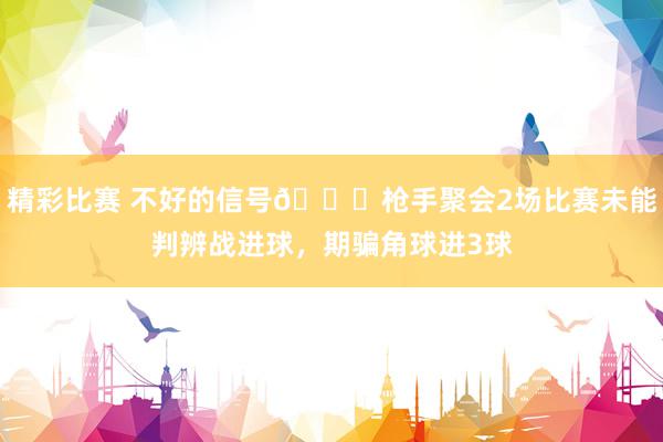 精彩比赛 不好的信号😕枪手聚会2场比赛未能判辨战进球，期骗角球进3球