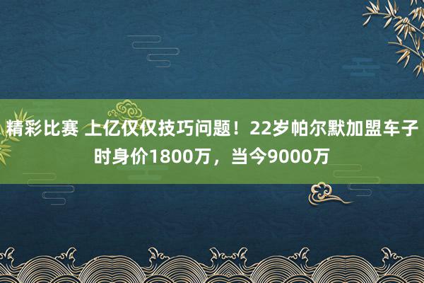 精彩比赛 上亿仅仅技巧问题！22岁帕尔默加盟车子时身价1800万，当今9000万