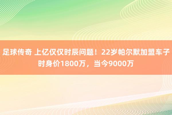 足球传奇 上亿仅仅时辰问题！22岁帕尔默加盟车子时身价1800万，当今9000万