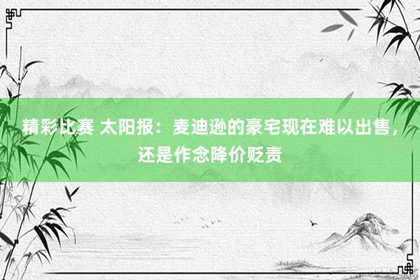 精彩比赛 太阳报：麦迪逊的豪宅现在难以出售，还是作念降价贬责