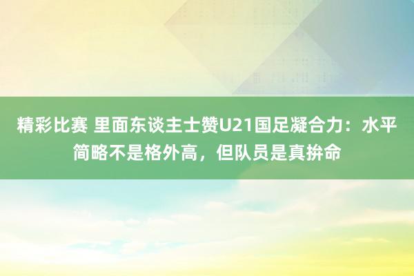 精彩比赛 里面东谈主士赞U21国足凝合力：水平简略不是格外高，但队员是真拚命