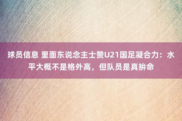 球员信息 里面东说念主士赞U21国足凝合力：水平大概不是格外高，但队员是真拚命