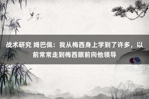 战术研究 姆巴佩：我从梅西身上学到了许多，以前常常走到梅西眼前向他领导