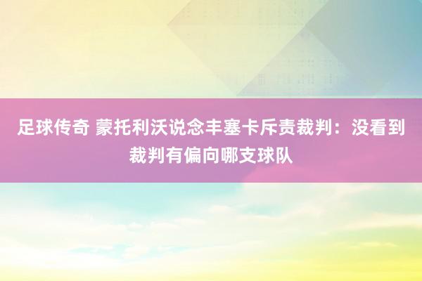 足球传奇 蒙托利沃说念丰塞卡斥责裁判：没看到裁判有偏向哪支球队