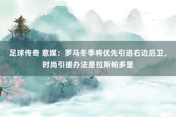 足球传奇 意媒：罗马冬季将优先引进右边后卫，时尚引援办法是拉斯帕多里