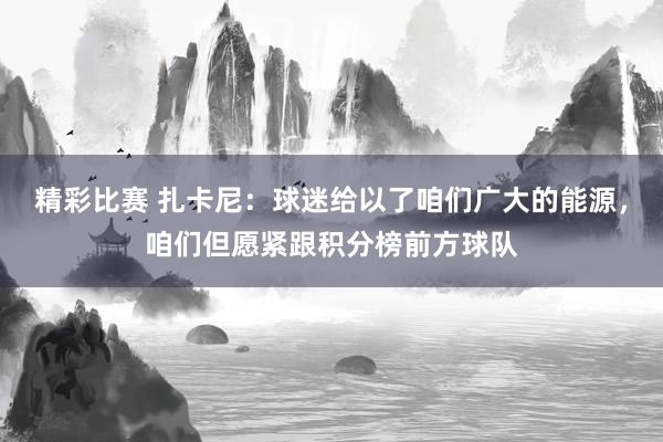 精彩比赛 扎卡尼：球迷给以了咱们广大的能源，咱们但愿紧跟积分榜前方球队