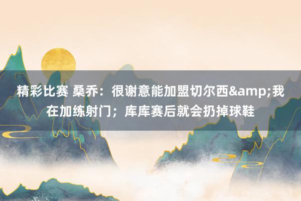 精彩比赛 桑乔：很谢意能加盟切尔西&我在加练射门；库库赛后就会扔掉球鞋