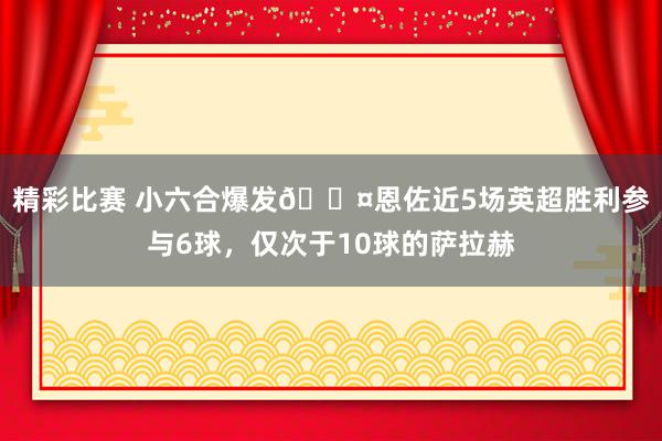 精彩比赛 小六合爆发😤恩佐近5场英超胜利参与6球，仅次于10球的萨拉赫