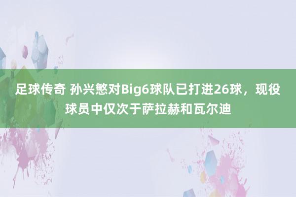 足球传奇 孙兴慜对Big6球队已打进26球，现役球员中仅次于萨拉赫和瓦尔迪