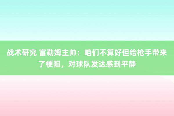 战术研究 富勒姆主帅：咱们不算好但给枪手带来了梗阻，对球队发达感到平静