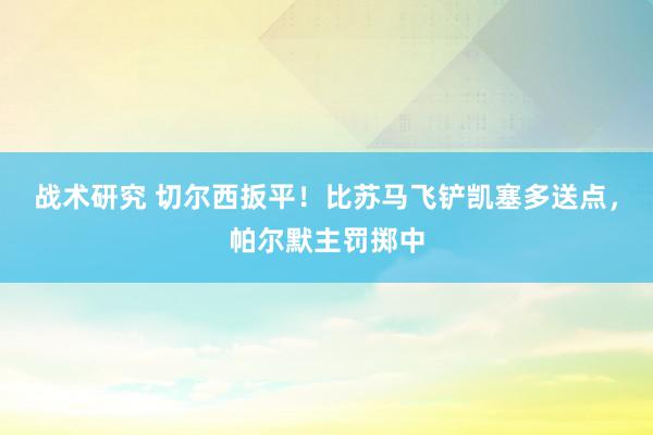 战术研究 切尔西扳平！比苏马飞铲凯塞多送点，帕尔默主罚掷中