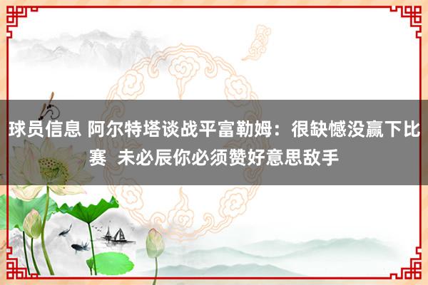 球员信息 阿尔特塔谈战平富勒姆：很缺憾没赢下比赛  未必辰你必须赞好意思敌手