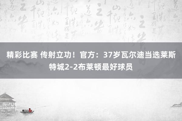 精彩比赛 传射立功！官方：37岁瓦尔迪当选莱斯特城2-2布莱顿最好球员