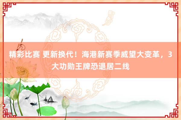 精彩比赛 更新换代！海港新赛季威望大变革，3大功勋王牌恐退居二线