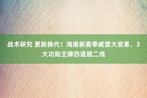 战术研究 更新换代！海港新赛季威望大变革，3大功勋王牌恐退居二线