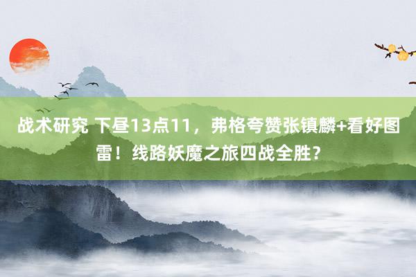 战术研究 下昼13点11，弗格夸赞张镇麟+看好图雷！线路妖魔之旅四战全胜？