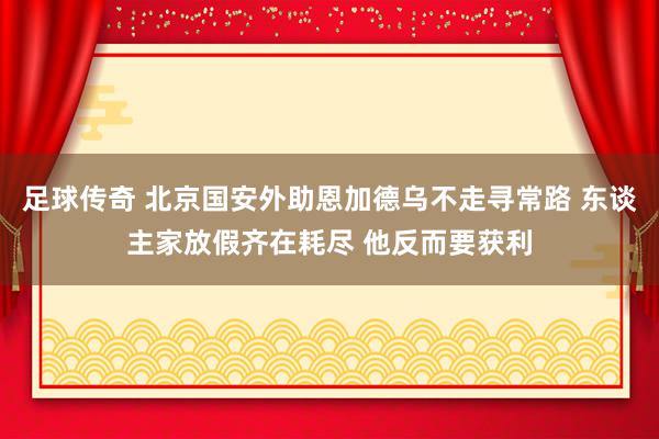 足球传奇 北京国安外助恩加德乌不走寻常路 东谈主家放假齐在耗尽 他反而要获利