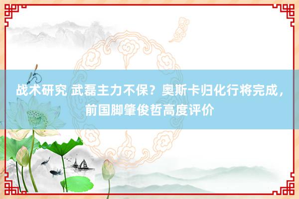 战术研究 武磊主力不保？奥斯卡归化行将完成，前国脚肇俊哲高度评价